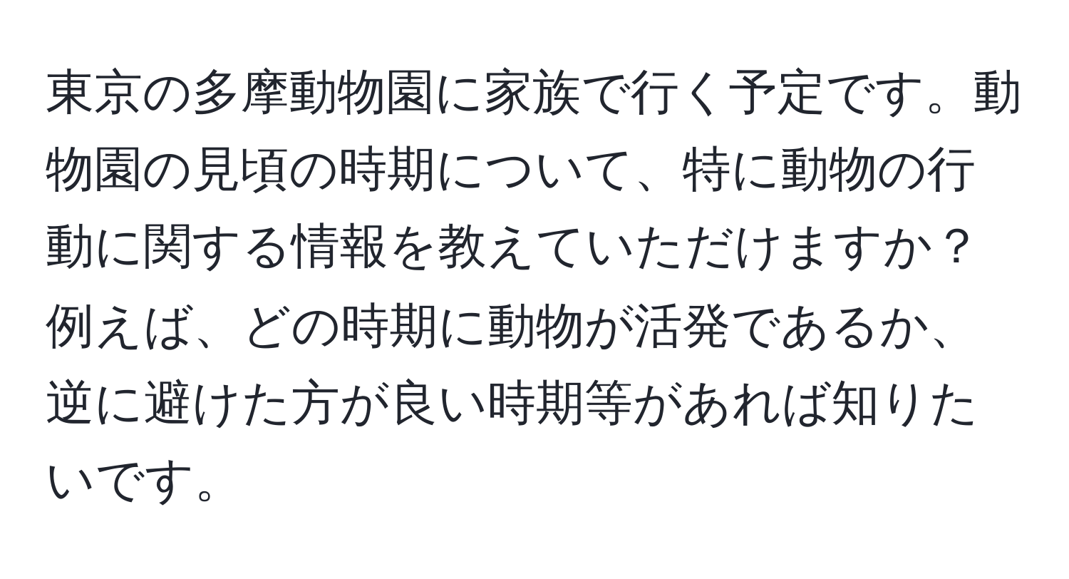 東京の多摩動物園に家族で行く予定です。動物園の見頃の時期について、特に動物の行動に関する情報を教えていただけますか？例えば、どの時期に動物が活発であるか、逆に避けた方が良い時期等があれば知りたいです。