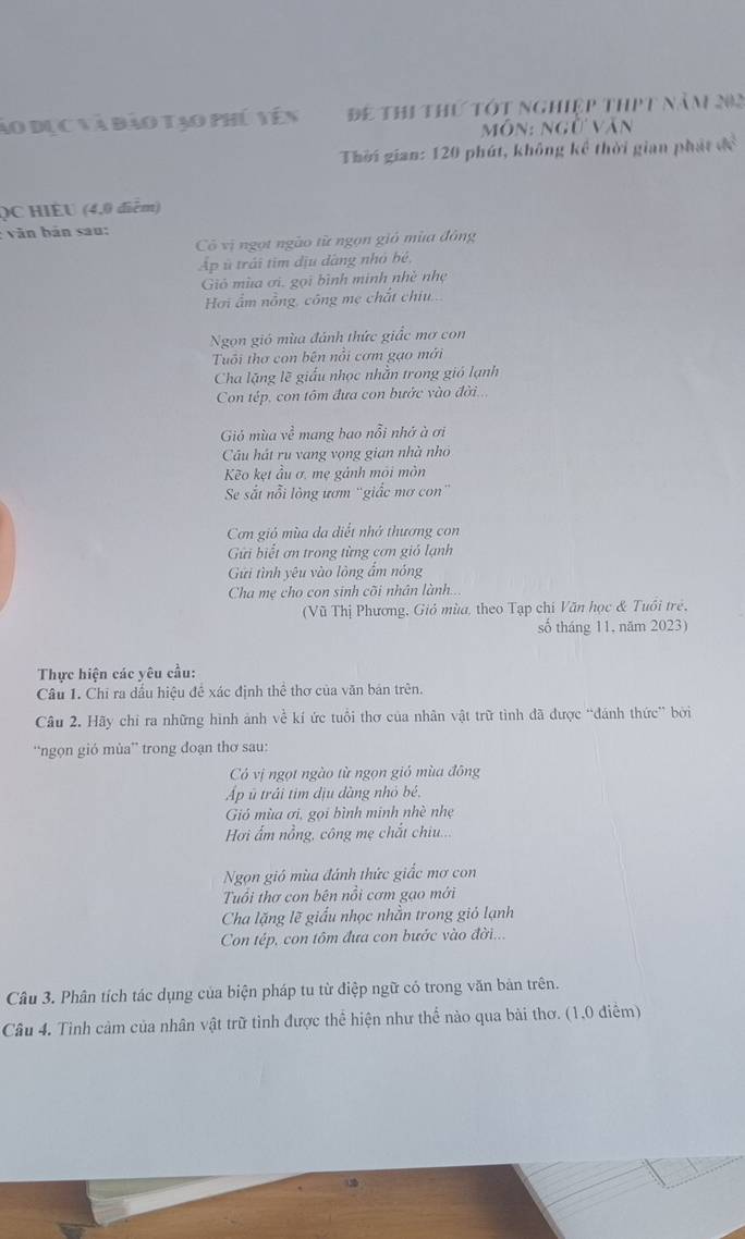 ào dục và đảo tạo phú vên Để thi thứ tót nghiệp thPt năm 202
môn: ngừ văn
Thời gian: 120 phút, không kể thời gian phát đề
QC HIÈU (4,0 điểm)
: văn bản sau:
Có vị ngọt ngào từ ngọn gió mùa đông
Ap ủ trái tim địu dàng nhỏ bé,
Giỏ mùa ơi, gọi bình minh nhề nhẹ
Hơi ấm nồng, công mẹ chất chiu...
Ngọn gió mùa đánh thức giấc mơ con
Tuổi thơ con bên nổi cơm gạo mới
Cha lặng lẽ giấu nhọc nhằn trong gió lạnh
Con tép, con tôm đưa con bước vào đời..
Gió mùa về mang bao nỗi nhớ à ơi
Cầu hát ru vang vọng gian nhà nhỏ
Kẽo kẹt ầu ơ, mẹ gảnh môi môn
Se sắt nỗi lòng ươm 'giấc mơ con''
Cơn gió mùa da diết nhớ thương con
Gi biết ơn trong từng cơn giỏ lạnh
Gửi tình yêu vào lông ẩm nóng
Cha mẹ cho con sinh cõi nhân lành...
(Vũ Thị Phương, Giỏ mùa, theo Tạp chi Văn học & Tuổi trẻ,
số tháng 11, năm 2023)
Thực hiện các yêu cầu:
Câu 1. Chi ra dấu hiệu đề xác định thể thơ của văn bản trên.
Câu 2. Hãy chỉ ra những hình ảnh về kí ức tuổi thơ của nhân vật trữ tình đã được “đánh thức” bởi
“ngọn gió mùa” trong đoạn thơ sau:
Có vị ngọt ngào từ ngọn gió mùa đông
Ap ū trấi tim địu dàng nhỏ bé,
Gió mùa ơi, gọi bình minh nhề nhẹ
Hơi ấm nồng, công mẹ chắt chiu...
Ngọn gió mùa đánh thức giấc mơ con
Tuổi thơ con bên nổi cơm gạo mới
Cha lặng lẽ giấu nhọc nhằn trong gió lạnh
Con tép, con tôm đựa con bước vào đời...
Câu 3. Phân tích tác dụng của biện pháp tu từ điệp ngữ có trong văn bản trên.
Câu 4. Tình cảm của nhân vật trữ tỉnh được thể hiện như thể nào qua bài thơ. (1.0 điểm)