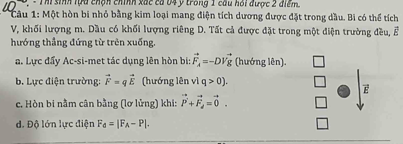 Th sinh lựa chộn chính xác cá 04 y trong 1 cầu hỏi được 2 điểm. 
Câu 1: Một hòn bi nhỏ bằng kim loại mang điện tích dương được đặt trong dầu. Bi có thể tích 
V, khối lượng m. Dầu có khối lượng riêng D. Tất cả được đặt trong một điện trường đều, vector E
hướng thẳng đứng từ trên xuống. 
a. Lực đẩy Ac-si-met tác dụng lên hòn bi: vector F_A=-DVvector g (hướng lên). 
b. Lực điện trường: vector F=qvector E (hướng lên vì q>0). 
E 
c. Hòn bi nằm cân bằng (lơ lửng) khi: vector P+vector F_d=vector 0. 
d. Độ lớn lực điện F_d=|F_A-P|.