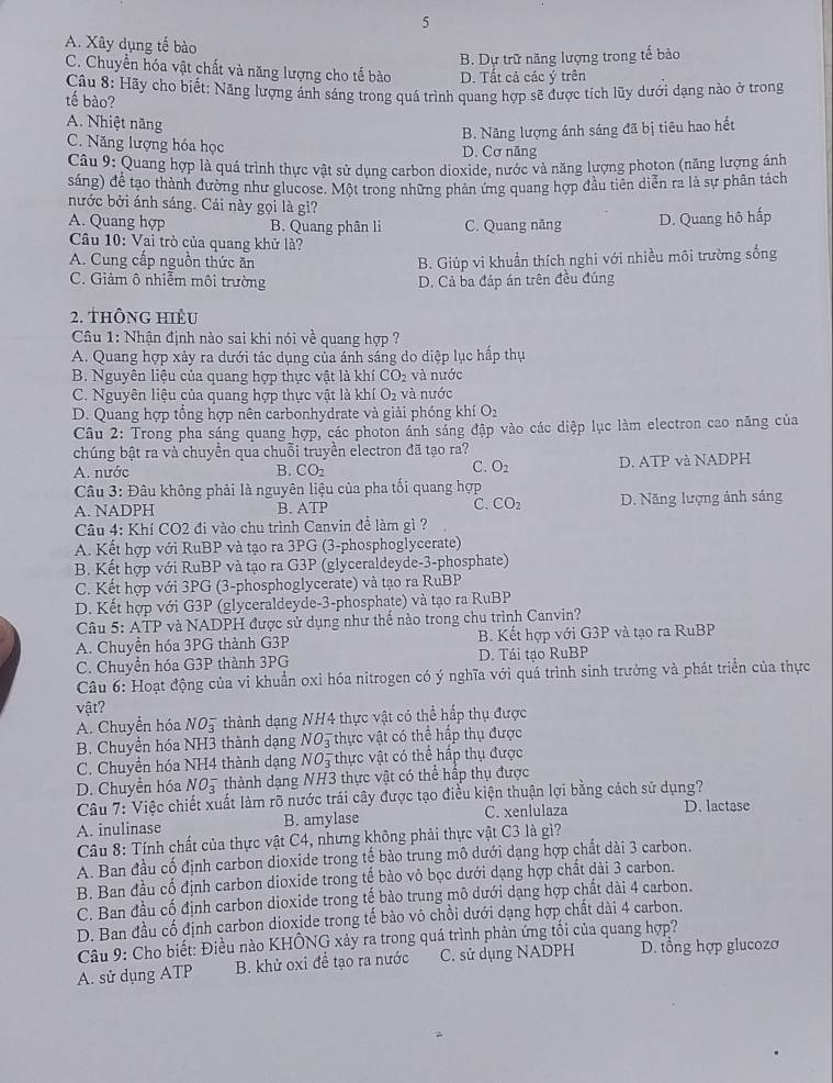5
A. Xây dụng tế bào
B. Dự trữ năng lượng trong tế bào
C. Chuyển hóa vật chất và năng lượng cho tế bào D. Tất cả các ý trên
Câu 8: Hãy cho biết: Năng lượng ánh sáng trong quá trình quang hợp sẽ được tích lũy dưới dạng nào ở trong
tế bào?
A. Nhiệt năng
B. Năng lượng ánh sáng đã bị tiêu hao hết
C. Năng lượng hóa học D. Cơ năng
Câu 9: Quang hợp là quá trình thực vật sử dụng carbon dioxide, nước và năng lượng photon (năng lượng ánh
sáng) để tạo thành dường như glucose. Một trong những phản ứng quang hợp đầu tiên diễn ra là sự phân tách
nước bởi ánh sáng. Cái này gọi là gì?
A. Quang hợp B. Quang phân li C. Quang năng D. Quang hô hấp
Câu 10: Vai trò của quang khử là?
A. Cung cấp nguồn thức ăn B. Giúp vi khuẩn thích nghi với nhiều môi trường sống
C. Giảm ô nhiễm môi trường D. Cả ba đáp án trên đều đúng
2. thông hiÊu
Câu 1: Nhận định nào sai khi nói về quang hợp ?
A. Quang hợp xảy ra dưới tác dụng của ánh sáng do diệp lục hấp thụ
B. Nguyên liệu của quang hợp thực vật là khí CO_2 và nước
C. Nguyên liệu của quang hợp thực vật là khí O_2 và nước
D. Quang hợp tổng hợp nên carbonhydrate và giải phóng khí O_2
Câu 2: Trong pha sáng quang hợp, các photon ánh sáng đập vào các diệp lục làm electron cao năng của
chúng bật ra và chuyền qua chuỗi truyền electron đã tạo ra?
A. nước B. CO_2 C. O_2 D. ATP và NADPH
Câu 3: Đâu không phải là nguyên liệu của pha tối quang hợp
A. NADPH B. ATP C. CO_2 D. Năng lượng ảnh sáng
Câu 4: Khí CO2 đi vào chu trình Canvin để làm gì ?
A. Kết hợp với RuBP và tạo ra 3PG (3-phosphoglycerate)
B. Kết hợp với RuBP và tạo ra G3P (glyceraldeyde-3-phosphate)
C. Kết hợp với 3PG (3-phosphoglycerate) và tạo ra RuBP
D. Kết hợp với G3P (glyceraldeyde-3-phosphate) và tạo ra RuBP
Câu 5: ATP và NADPH được sử dụng như thế nào trong chu trình Canvin?
A. Chuyển hóa 3PG thành G3P B. Kết hợp với G3P và tạo ra RuBP
C. Chuyển hóa G3P thành 3PG D. Tái tạo RuBP
Câu 6: Hoạt động của vi khuẩn oxỉ hóa nitrogen có ý nghĩa với quá trình sinh trưởng và phát triển của thực
vật?
A. Chuyển hóa NO_3^- thành dạng NH4 thực vật có thể hấp thụ được
B. Chuyển hóa NH3 thành dạng NO5 thực vật có thể hấp thụ được
C. Chuyển hóa NH4 thành dạng NO_3^- thực vật có thể hấp thụ được
D. Chuyển hóa NO_3^- thành dạng NH3 thực vật có thể hấp thụ được
Câu 7: Việc chiết xuất làm rõ nước trái cây được tạo điều kiện thuận lợi bằng cách sử dụng?
A. inulinase B. amylase C. xenlulaza D. lactase
Câu 8: Tính chất của thực vật C4, nhưng không phải thực vật C3 là gì?
A. Ban đầu cố định carbon dioxide trong tế bảo trung mô dưới dạng hợp chất dài 3 carbon.
B. Ban đầu cố định carbon dioxide trong tế bào vỏ bọc dưới dạng hợp chất dài 3 carbon.
C. Ban đầu cố định carbon dioxide trong tế bào trung mô dưới dạng hợp chất dài 4 carbon.
D. Ban đầu cố định carbon dioxide trong tế bào vô chồi dưới dạng hợp chất dài 4 carbon.
Câu 9: Cho biết: Điều nào KHÔNG xảy ra trong quá trình phản ứng tối của quang hợp?
A. sử dụng ATP B. khử oxi đề tạo ra nước C. sử dụng NADPH D. tổng hợp glucozơ