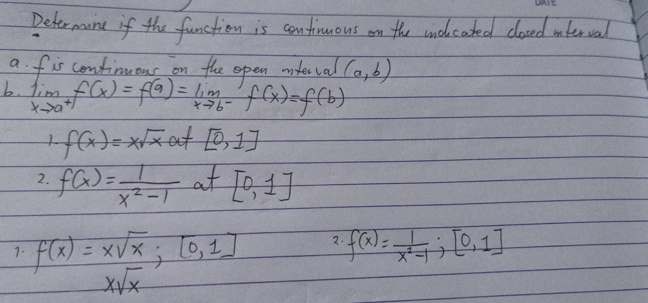 Determane if the function is continuous on the aidcated closed inferval 
a fis cenfimous on the open interval (a,b)
b. limlimits _xto a^+f(x)=f(a)=limlimits _xto b^-f(x)=f(b)
f(x)=xsqrt(x) at [0,1]
2. f(x)= 1/x^2-1 
at [0,1]
1. f(x)=xsqrt(x); [0,1]
2. f(x)= 1/x^2-1 ; [0,1]