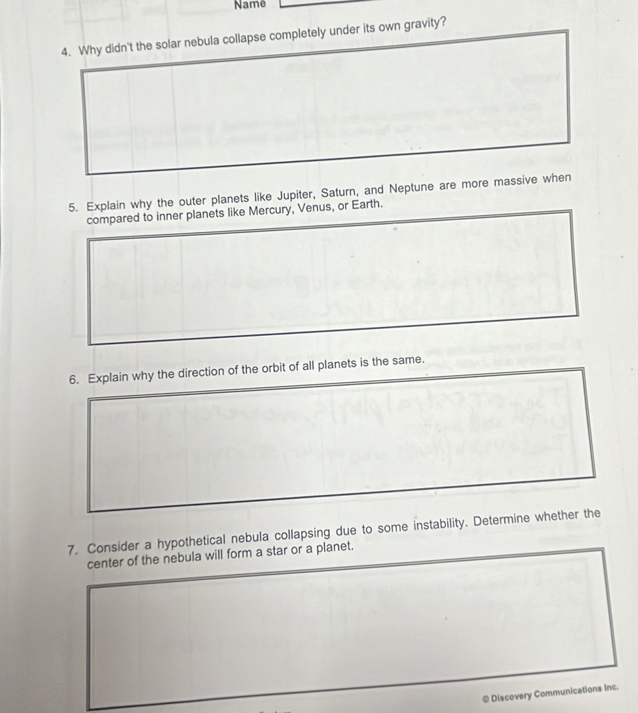 Name 
4. Why didn't the solar nebula collapse completely under its own gravity? 
5. Explain why the outer planets like Jupiter, Saturn, and Neptune are more massive when 
compared to inner planets like Mercury, Venus, or Earth. 
6. Explain why the direction of the orbit of all planets is the same. 
7. Consider a hypothetical nebula collapsing due to some instability. Determine whether the 
center of the nebula will form a star or a planet. 
© Discovery Communications Inc.