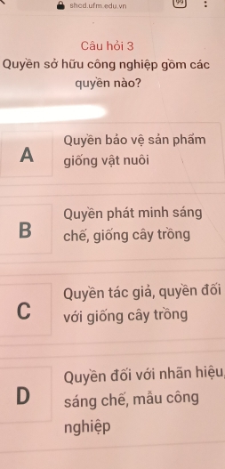 shcd.ufm.edu.vn 99 :
Câu hỏi 3
Quyền sở hữu công nghiệp gồm các
quyền nào?
Quyền bảo vệ sản phẩm
A giống vật nuôi
Quyền phát minh sáng
B chế, giống cây trồng
Quyền tác giả, quyền đối
C với giống cây trồng
Quyền đối với nhãn hiệu
D sáng chế, mẫu công
nghiệp