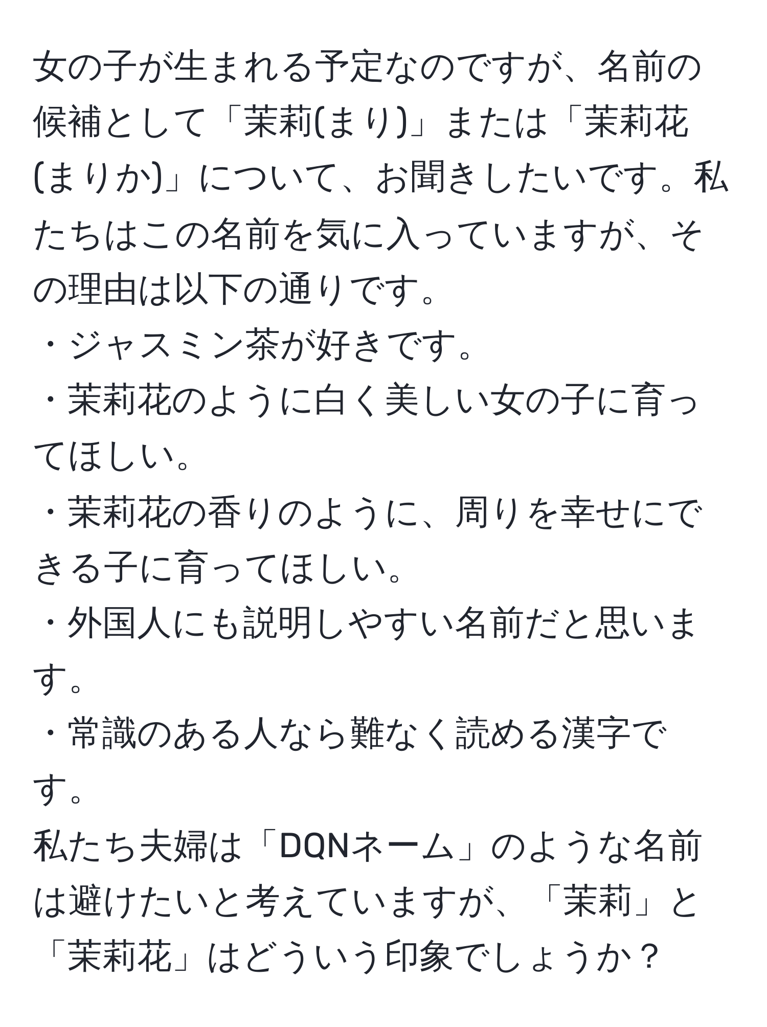 女の子が生まれる予定なのですが、名前の候補として「茉莉(まり)」または「茉莉花(まりか)」について、お聞きしたいです。私たちはこの名前を気に入っていますが、その理由は以下の通りです。  
・ジャスミン茶が好きです。  
・茉莉花のように白く美しい女の子に育ってほしい。  
・茉莉花の香りのように、周りを幸せにできる子に育ってほしい。  
・外国人にも説明しやすい名前だと思います。  
・常識のある人なら難なく読める漢字です。  
私たち夫婦は「DQNネーム」のような名前は避けたいと考えていますが、「茉莉」と「茉莉花」はどういう印象でしょうか？