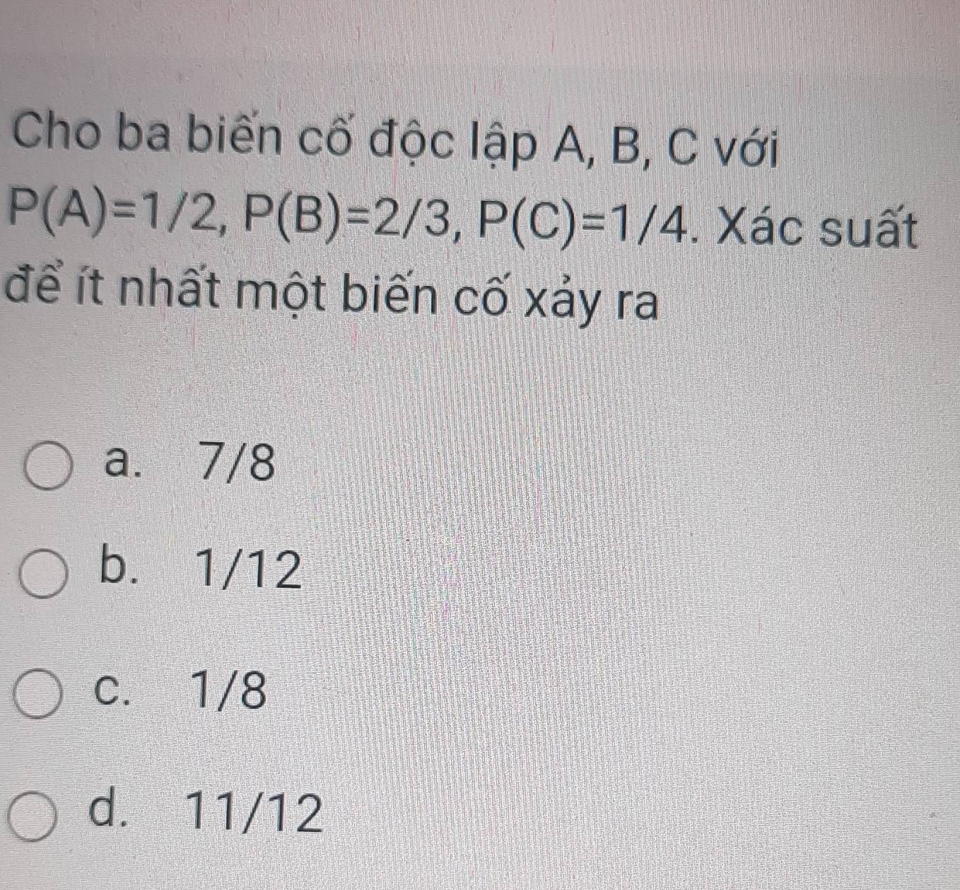 Cho ba biến cố độc lập A, B, C với
P(A)=1/2, P(B)=2/3, P(C)=1/4. Xác suất
để ít nhất một biến cố xảy ra
a. 7/8
b. 1/12
c. 1/8
d. 11/12