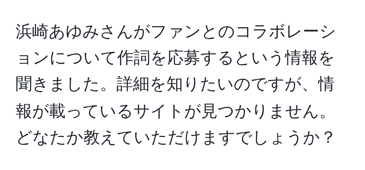 浜崎あゆみさんがファンとのコラボレーションについて作詞を応募するという情報を聞きました。詳細を知りたいのですが、情報が載っているサイトが見つかりません。どなたか教えていただけますでしょうか？