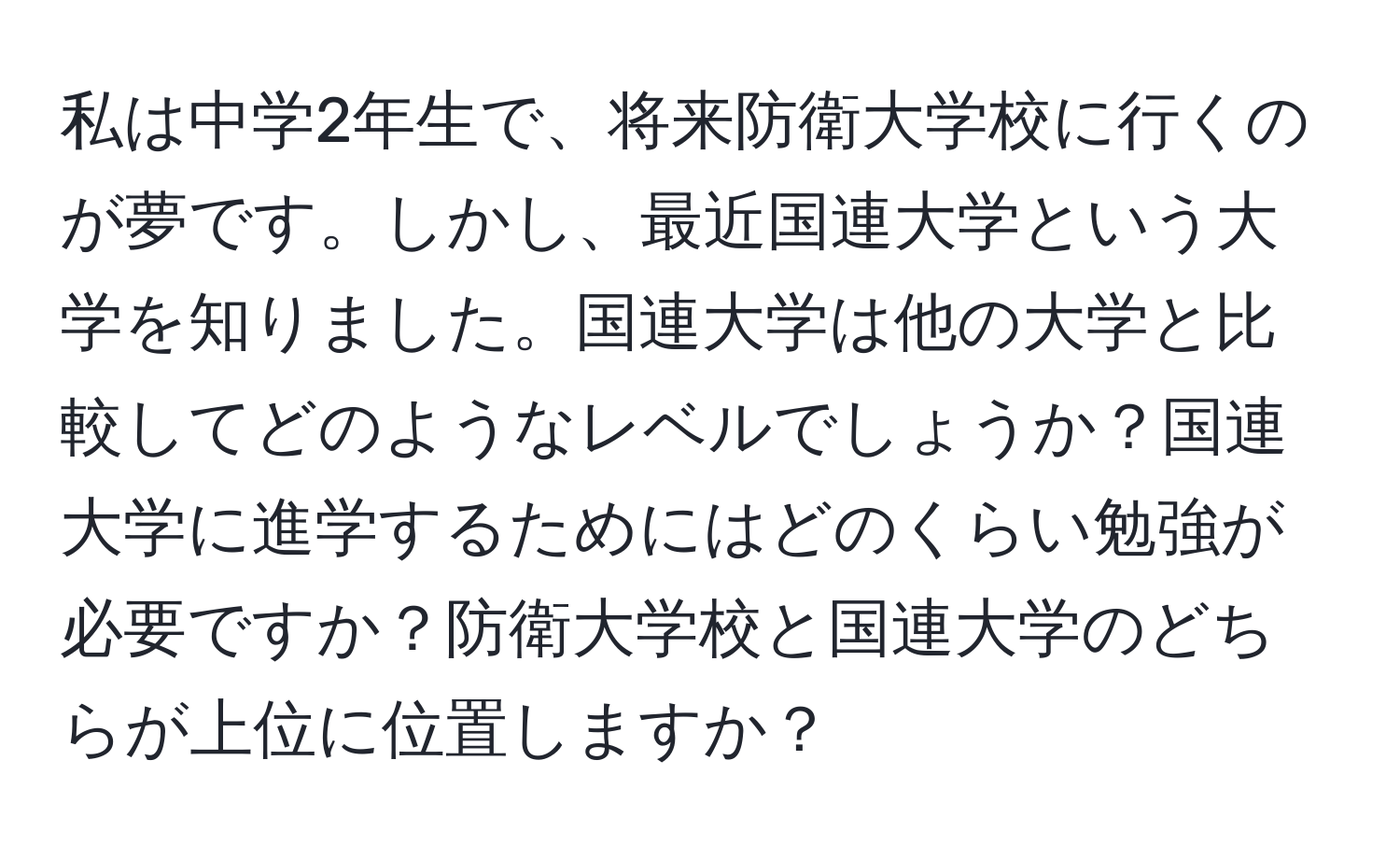 私は中学2年生で、将来防衛大学校に行くのが夢です。しかし、最近国連大学という大学を知りました。国連大学は他の大学と比較してどのようなレベルでしょうか？国連大学に進学するためにはどのくらい勉強が必要ですか？防衛大学校と国連大学のどちらが上位に位置しますか？