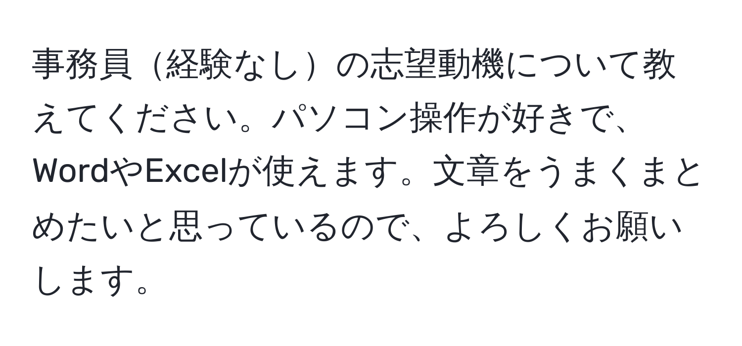 事務員経験なしの志望動機について教えてください。パソコン操作が好きで、WordやExcelが使えます。文章をうまくまとめたいと思っているので、よろしくお願いします。