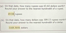 On that date, how many rupees was 63.64 dollars worth?
Round your answer to the nearest hundredth of a rupee.
49.84 rupees
(b) On that date, how many dollars was 109.13 rupees worth?
Round your answer to the nearest hundredth of a dollar.
3169.3056 dollars