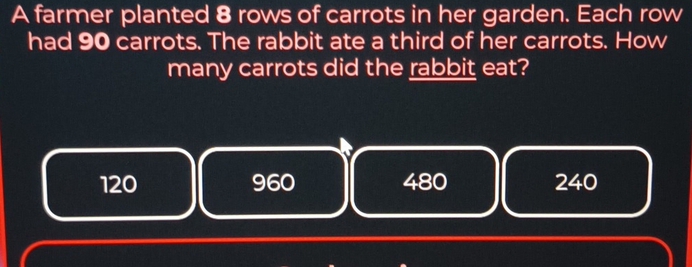 A farmer planted 8 rows of carrots in her garden. Each row
had 90 carrots. The rabbit ate a third of her carrots. How
many carrots did the rabbit eat?
120 960 480 240