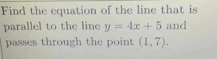 Find the equation of the line that is 
parallel to the line y=4x+5 and 
passes through the point (1,7).