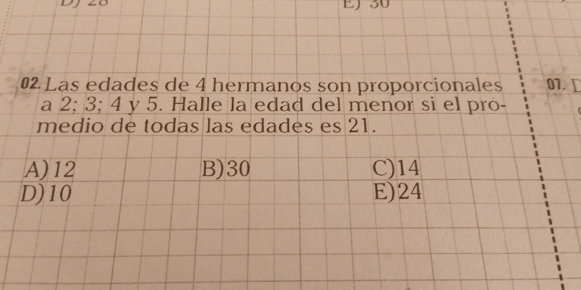 EJ30
02 Las edades de 4 hermanos son proporcionales 07. D
a 2; 3; 4 y 5. Halle la edad del menor si el pro-
medio de todas las edades es 21.
A) 12 B) 30 C) 14
D) 10 E) 24