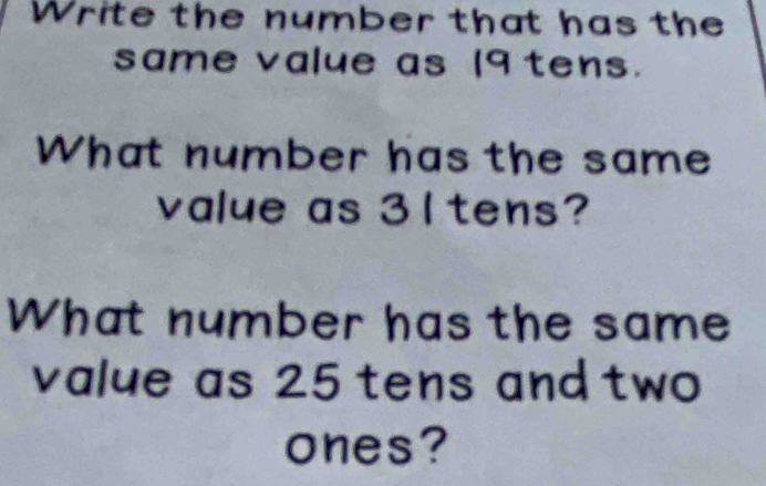 Write the number that has the 
same value as 19 tens. 
What number has the same 
value as 31 tens? 
What number has the same 
value as 25 tens and two 
ones?