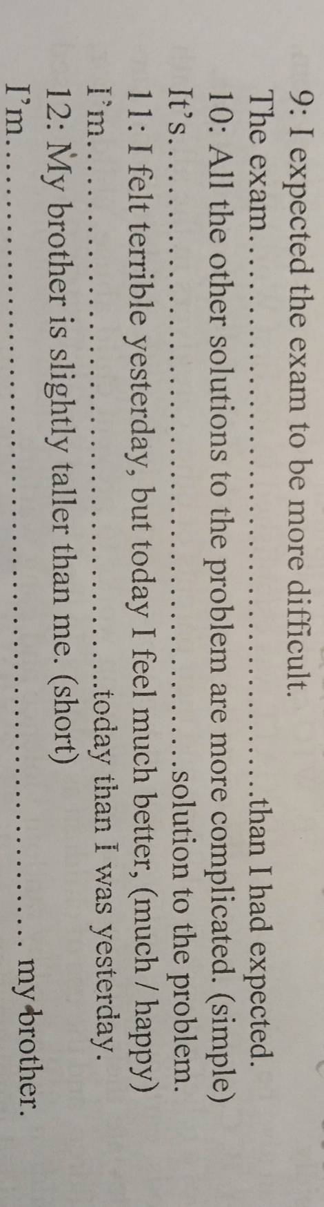 9: I expected the exam to be more difficult. 
The exam_ than I had expected. 
10: All the other solutions to the problem are more complicated. (simple) 
It's._ solution to the problem. 
11: I felt terrible yesterday, but today I feel much better, (much / happy) 
Im_ itoday than I was yesterday. 
12: My brother is slightly taller than me. (short) 
I’m _my brother.
