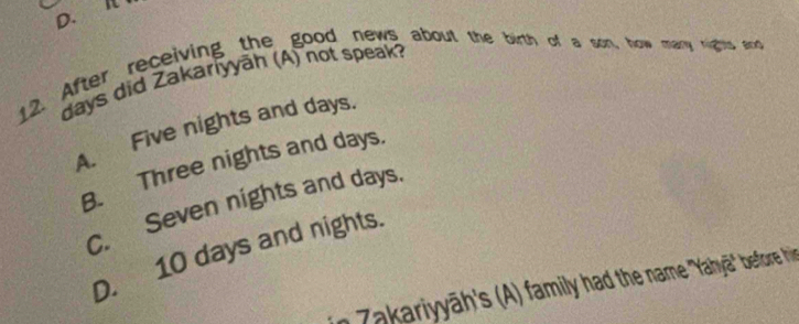 After receiving the good news about the birth of a son, how mary nights ad
days did Zakariyyāh (A) not speak?
A. Five nights and days.
B. Three nights and days.
C. Seven nights and days.
D. 10 days and nights.
n Zakariyāh's (A) family had the name ''Yahyā' before hir