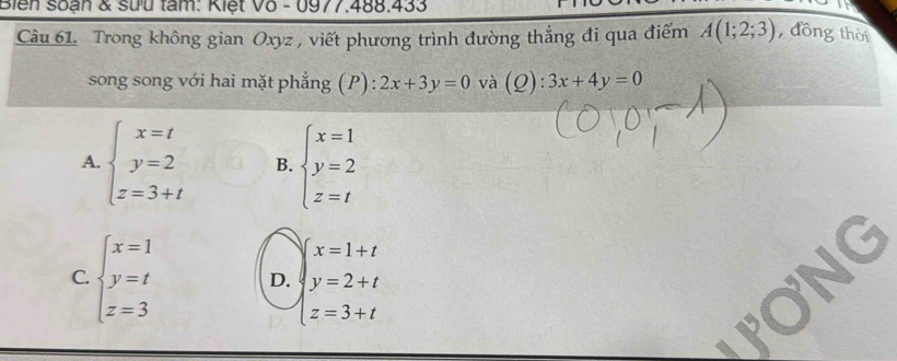Biển soạn & sưu tâm: Kiệt Vô - 0977.488.433
Câu 61. Trong không gian Oxyz , viết phương trình đường thắng đi qua điểm A(1;2;3) , đồng thời
song song với hai mặt phẳng (P) : 2x+3y=0 và (Q ):3x+4y=0
A. beginarrayl x=t y=2 z=3+tendarray. B. beginarrayl x=1 y=2 z=tendarray.
x=1+t
C. beginarrayl x=1 y=t z=3endarray. D. beginarrayl y=2+t z=3+tendarray.