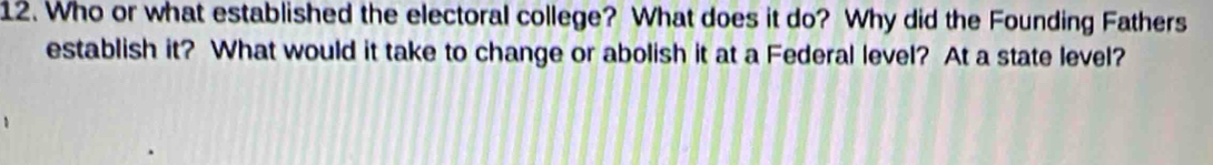 Who or what established the electoral college? What does it do? Why did the Founding Fathers 
establish it? What would it take to change or abolish it at a Federal level? At a state level?