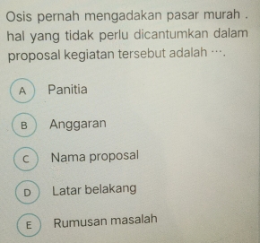 Osis pernah mengadakan pasar murah .
hal yang tidak perlu dicantumkan dalam
proposal kegiatan tersebut adalah ….
A Panitia
B  Anggaran
c Nama proposal
D Latar belakang
E Rumusan masalah