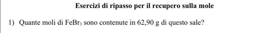 Esercizi di ripasso per il recupero sulla mole 
1) Quante moli di Fel 3r sono contenute in 62, 90 g di questo sale?