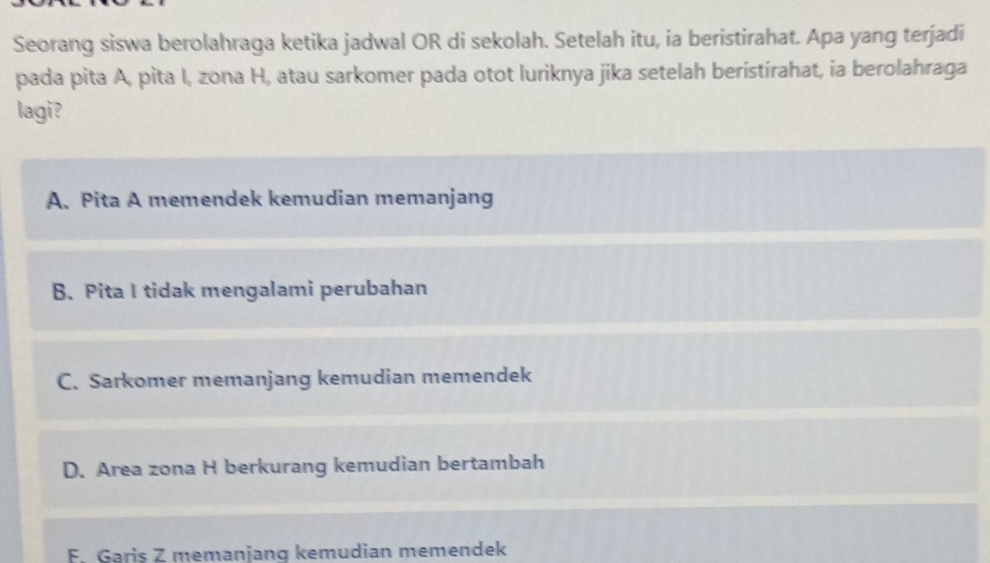 Seorang siswa berolahraga ketika jadwal OR di sekolah. Setelah itu, ia beristirahat. Apa yang terjadi
pada pita A, pita I, zona H, atau sarkomer pada otot luriknya jika setelah beristirahat, ia berolahraga
lagi?
A. Pita A memendek kemudian memanjang
B. Pita I tidak mengalami perubahan
C. Sarkomer memanjang kemudian memendek
D. Area zona H berkurang kemudian bertambah
F. Garis Z memanjang kemudian memendek