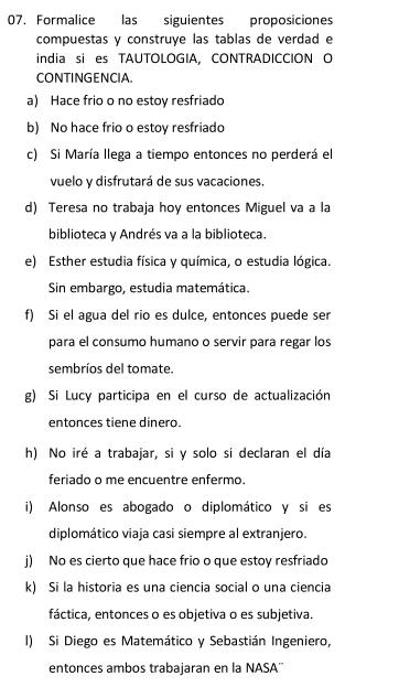 Formalice las siguientes proposiciones 
compuestas y construye las tablas de verdad e 
india si es TAUTOLOGIA, CONTRADICCION O 
CONTINGENCIA. 
a) Hace frio o no estoy resfriado 
b) No hace frio o estoy resfriado 
c) Si María llega a tiempo entonces no perderá el 
vuelo y disfrutará de sus vacaciones. 
d) Teresa no trabaja hoy entonces Miguel va a la 
biblioteca y Andrés va a la biblioteca. 
e) Esther estudia física y química, o estudia lógica. 
Sin embargo, estudia matemática. 
f) Si el agua del rio es dulce, entonces puede ser 
para el consumo humano o servir para regar los 
sembríos del tomate. 
g) Si Lucy participa en el curso de actualización 
entonces tiene dinero 
h) No iré a trabajar, si y solo si declaran el día 
feriado o me encuentre enfermo. 
i) Alonso es abogado o diplomático y si es 
diplomático viaja casi siempre al extranjero. 
j) No es cierto que hace frio o que estoy resfriado 
k) Si la historia es una ciencia social o una ciencia 
fáctica, entonces o es objetiva o es subjetiva. 
I) Si Diego es Matemático y Sebastián Ingeniero, 
entonces ambos trabajaran en la NASA''