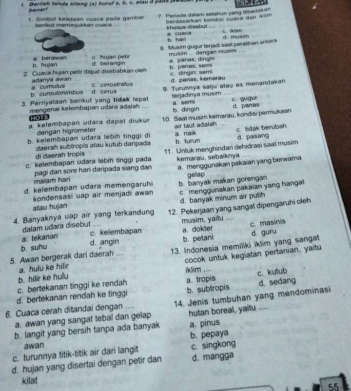 Berilah tanda silang (x) huruf a, b, c, atau d pada jawabal
benar!
1. Simbol keadaan cuaca pada gambar 7. Periode dalam setahun yang dibedakan
berikut menunjukkan cuaca berdasarkan kondisi cuaca dan iklim
khusus disebut
a cuaca C. iklim
b. hari d. musim
a. berawan c. hujan petir 8. Musim gugur terjadi saat peralihan antara
musim ... dengan musim ....
b. hujan d berangin a. panas; dingin
2. Cuaca hujan petir dapat disebabkan oleh b. panas; semi
c. dingin; semi
adanya awan ....
a. cumulus c. cirrostratus d. panas; kemarau
b. cumulonimbus d. cirrus 9. Turunnya salju atau es menandakan
3. Pernyataan berikut yang tidak tepat terjadinya musim
mengenai kelembapan udara adalah .... a semi c. gugur
HOTS b. dingin d. panas
a. kelembapan udara dapat diukur 10. Saat musim kemarau, kondisi permukaan
dengan higrometer air laut adalah ....
b. kelembapan udara lebih tinggi di a. naik c. tidak berubah
daerah subtropis atau kutub daripada b.turun d. pasang
c. kelembapan udara lebih tinggi pada 11. Untuk menghindan dehidrasi saat musim
di daerah tropis
kemarau, sebaiknya   
malam hari a menggunakan pakaian yang berwarna
pagi dan sore hari daripada siang dan
gelap
d. kelembapan udara memengaruhi b. banyak makan gorengan
kondensasi uap air menjadi awan c. menggunakan pakaian yang hangat
d. banyak minum air putih
atau hujan
4. Banyaknya uap air yang terkandung 12. Pekerjaan yang sangat dipengaruhi oleh
dalam udara disebut .... musim, yaitu ....
a. tekanan c. kelembapan a. dokter c. masinis
b. suhu d. angin b. petani d guru
5. Awan bergerak dari daerah .... 13. Indonesia memiliki iklim yang sangat
cocok untuk kegiatan pertanian, yaitu
a. hulu ke hilir
b. hilir ke hulu iklim ....
c. kutub
c. bertekanan tinggi ke rendah a. tropis
d. bertekanan rendah ke tinggi b. subtropis d. sedang
6. Cuaca cerah ditandai dengan .... 14. Jenis tumbuhan yang mendominasi
a. awan yang sangat tebal dan gelap hutan boreal, yaitu ....
b. langit yang bersih tanpa ada banyak a. pinus
awan b. pepaya
c. turunnya titik-titik air dari langit c. singkong
d. hujan yang disertai dengan petir dan d. mangga
kilat
55