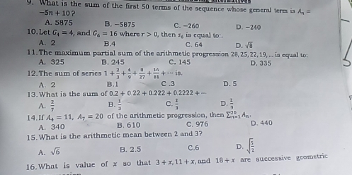 What is the sum of the first 50 terms of the sequence whose general term is A_n=
-5n+10 ?
A. 5875 B. -5875 C. -260 D. -240
10.Let G_4=4 , and G_6=16 where r>0 , then s_6 is equal to:
A. 2 B. 4 C. 64 D. sqrt(0)
11.The maximum partial sum of the arithmetic progression 28, 25, 22, 19,... is equal to:
A. 325 B. 245 C. 145 D. 335
12.The sum of series 1+ 2/3 + 4/9 + 8/27 + 16/81 +·s is.
A. 2 B. 1 C . 3 D. 5
13. What is the sum of 0.2+0.22+0.222+0.2222+·s
A.  2/7  B.  1/3  C.  2/3  D.  2/9 
14.If A_4=11, A_7=20 of the arithmetic progression, then sumlimits _(n=1)^(20)A_n. D. 440
A. 340 B. 610 C. 976
15. What is the arithmetic mean between 2 and 3?
A. sqrt(6) B. 2.5 C. 6 D. sqrt(frac 5)2
16.What is value of x so that 3+x, 11+x , and 18+x are successive geometric