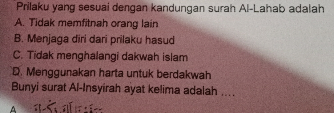 Prilaku yang sesuai dengan kandungan surah Al-Lahab adalah
A. Tidak memfitnah orang lain
B. Menjaga diri dari prilaku hasud
C. Tidak menghalangi dakwah islam
D. Menggunakan harta untuk berdakwah
Bunyi surat Al-Insyirah ayat kelima adalah ....
a