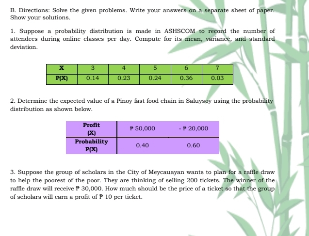 Directions: Solve the given problems. Write your answers on a separate sheet of paper.
Show your solutions.
1. Suppose a probability distribution is made in ASHSCOM to record the number of
attendees during online classes per day. Compute for its mean, variance, and standard
deviation.
2. Determine the expected value of a Pinoy fast food chain in Saluysoy using the probability
distribution as shown below.
3. Suppose the group of scholars in the City of Meycauayan wants to plan for a raffle draw
to help the poorest of the poor. They are thinking of selling 200 tickets. The winner of the
raffle draw will receive P 30,000. How much should be the price of a ticket so that the group
of scholars will earn a profit of P 10 per ticket.