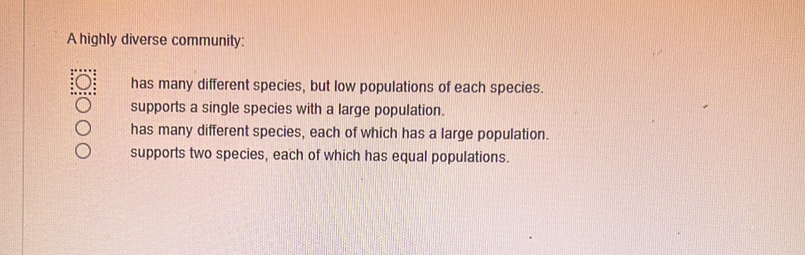 A highly diverse community:
has many different species, but low populations of each species.
supports a single species with a large population.
has many different species, each of which has a large population.
supports two species, each of which has equal populations.