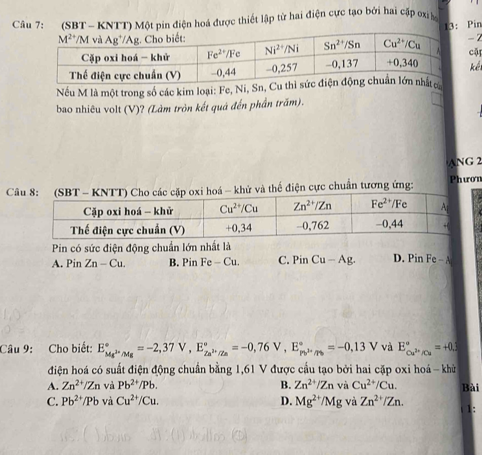 (SBT- KNTT) Một pin điện hoá được thiết lập từ hai điện cực tạo bởi hai cặp oxỉ họ
13: Pin
- 2
cặp
kế
Nếu M là một trong số các kim loại: Fe, Ni, S
bao nhiêu volt (V)? (Làm tròn kết quả đến phần trăm).
ANG 2
Câ thế điện cực chuẩn tương ứng: Phươn
Pin có sức điện động chuẩn lớn nhất là
A. PinZn-Cu. B. Pin Fe-Cu. C. PinCu-Ag. D. Pin Fe-A
Câu 9: Cho biết: E_Mg^(2+)/Mg^circ =-2,37V,E_Zn^(2+)/Zn^circ =-0,76V,E_Pb^(2+)/Pb^circ =-0,13V và E_Cu^(2+)/Cu^circ =+0.3
điện hoá có suất điện động chuẩn bằng 1,61 V được cầu tạo bởi hai cặp oxi hoá - khủ
A. Zn^(2+)/Zn và Pb^(2+)/Pb. B. Zn^(2+)/ZnvaCu^(2+)/Cu. Bài
C. Pb^(2+)/Pb và Cu^(2+)/Cu. D. Mg^(2+)/Mg và Zn^(2+)/Zn.
1: