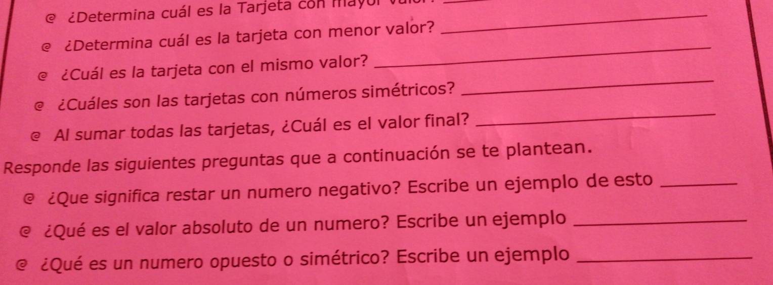 ¿Determina cuál es la Tarjeta con mayul_ 
_ 
_ 
€ ¿Determina cuál es la tarjeta con menor valor? 
_ 
@ ¿Cuál es la tarjeta con el mismo valor? 
€ ¿Cuáles son las tarjetas con números simétricos? 
@ Al sumar todas las tarjetas, ¿Cuál es el valor final? 
_ 
Responde las siguientes preguntas que a continuación se te plantean. 
@ ¿Que significa restar un numero negativo? Escribe un ejemplo de esto_ 
@ ¿Qué es el valor absoluto de un numero? Escribe un ejemplo_ 
@ ¿Qué es un numero opuesto o simétrico? Escribe un ejemplo_