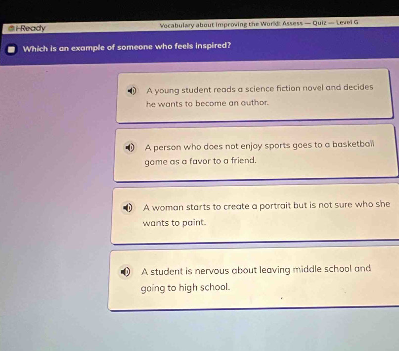Ready Vocabulary about improving the World: Assess — Quiz — Level G
Which is an example of someone who feels inspired?
A young student reads a science fiction novel and decides
he wants to become an author.
A person who does not enjoy sports goes to a basketball
game as a favor to a friend.
A woman starts to create a portrait but is not sure who she
wants to paint.
A student is nervous about leaving middle school and
going to high school.