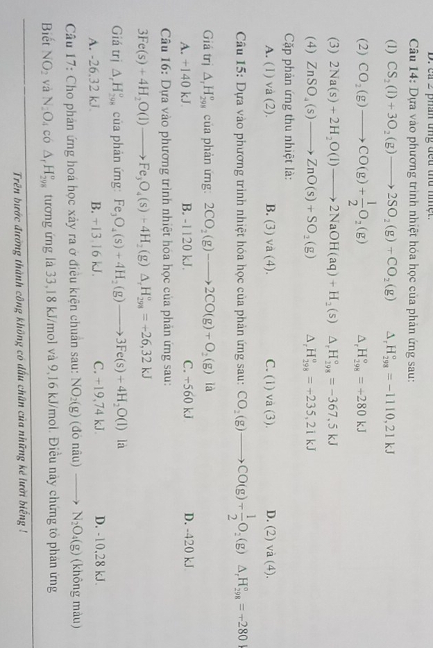 ca 2 phân ung đeu thứ niệt.
Câu 14: Dựa vào phương trình nhiệt hóa học của phản ứng sau:
(1) CS_2(l)+3O_2(g)to 2SO_2(g)+CO_2(g) Delta _rH_(298)°=-1110,21kJ
(2) CO_2(g)to CO(g)+ 1/2 O_2(g) △ _rH_(298)°=+280kJ
(3) 2Na(s)+2H_2O(l)to 2NaOH(aq)+H_2(s) △ _rH_(298)°=-367,5kJ
(4) ZnSO_4(s)to ZnO(s)+SO_2(g) H_(298)^o=+235,21kJ
,
Cặp phản ứng thu nhiệt là:
A. (1) và (2). B. (3) và (4). C. (1) va(3). D. (2) va(4)
Câu 15: Dựa vào phương trình nhiệt hóa học của phản ứng sau: CO_2(g)to CO(g)+ 1/2 O_2(g) △ _rH_(298)°=-280
Giá trị △ _rH_(298)^o của phản ứng: 2CO_2(g)to 2CO(g)+O_2(g) là
A. +140 kJ B. -1120 kJ. C. +560 kJ D. -420 kJ
Câu 16: Dựa vào phương trình nhiệt hóa học của phản ứng sau:
3Fe(s)+4H_2O(l)to Fe_3O_4(s)+4H_2(g)△ _rH_(298)^o=+26,32kJ
Giá trị △ _rH_(298)^o của phản ứng: Fe_3O_4(s)+4H_2(g)to 3Fe(s)+4H_2O(l) là
A. -26,32 kJ B. +13,16 kJ. C. +19,74 kJ. D. -10,28 kJ.
Câu 17: Cho phản ứng hoá học xảy ra ở điều kiện chuẩn sau: NO_2(g) donau) _  N_2O_4(g) (không màu)
Biết NO_2 và N_2O_4co△ _rH_(298)^o tương ứng là 33,18 kJ/mol và 9,16 kJ/mol. Điều này chứng tỏ phản ứng
Trên bước đường thành công không có dấu chân của những kẻ lười biếng !