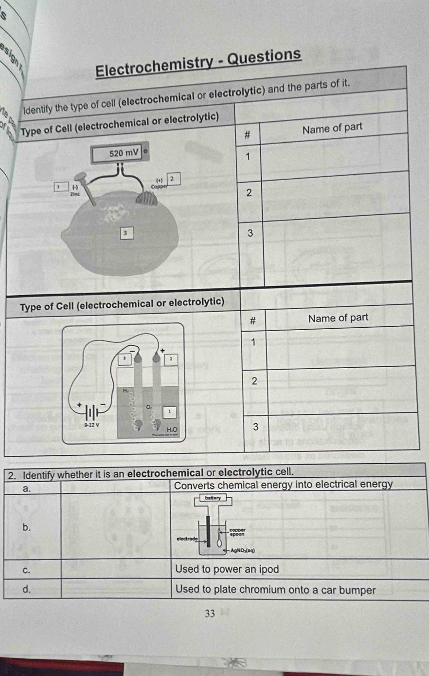 é
Electrochemistry - Questions
ldentify the type of cell (electrochemical or electrolytic) and the parts of it.
Type of Cell (electrochemical or electrolytic)
# Name of part
1
2
3
Type of Cell (electrochemical or electrolytic)
# Name of part
1
2
3
2. Identify whether it is an electrochemical or electrolytic cell.
a.
Converts chemical energy into electrical energy
batery
b.
electrode
- AgNO₃(aq)
C. Used to power an ipod
d. Used to plate chromium onto a car bumper
33