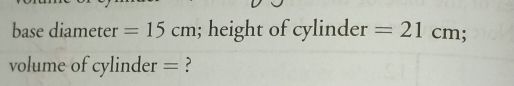 base diameter =15cm; height of cylinder =21cm; 
volume of cylinder = ?