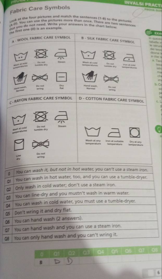 INVALSI PRACTI
Fabric Care Symbols
PROA GU
Look at the four pictures and match the sentences (1-8) to the pictures
A-D n. You can use the pictures more than once. There are two senences
tat you do not need. Write your answers in the chart below
the first one (0) is an example.
37
in quesis
A - WOOL FABRIC CARE SYMBOL B - SILK FABRIC CARE SYMBOL tsbela 'r
V r 
del tesa
dovs i
a cbe s
, a. Trsh
tumble dry Ds not
bittsper abures plash a mid
Wesh at cold Do mt
Semper atures Sumible dry Senger atur en rm a t
_
Do not Dry Hard wash Nor mail Do not 50
Hand wash Normal
wering wefing
C - RAYON FABRIC CARE SYMBOL D - COTTON FABRIC CARE SYMBOL
semperatures Wash at cold Do not Steam
tumble dry
a
Wesh at amy iron at outabble Sny all amy
temperatuts Ntperatins emperatne
Line Do not
ons wring
0 01 02 03 Q4 05 Q5 07 Q3
B
6