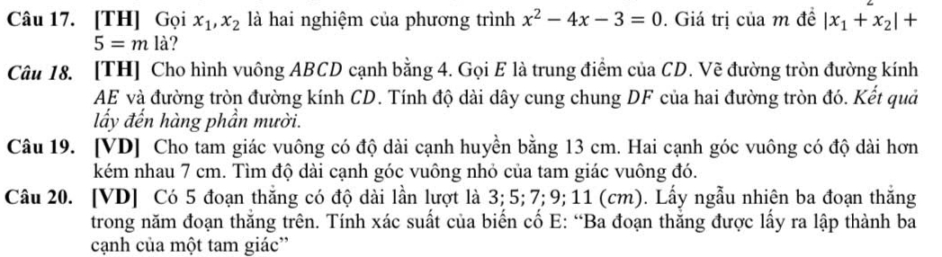 [TH] Gọi x_1, x_2 là hai nghiệm của phương trình x^2-4x-3=0. Giá trị của m đề |x_1+x_2|+
5=m là? 
Câu 18. [TH] Cho hình vuông ABCD cạnh bằng 4. Gọi E là trung điểm của CD. Vẽ đường tròn đường kính 
AE và đường tròn đường kính CD. Tính độ dài dây cung chung DF của hai đường tròn đó. Kết quả 
lấy đến hàng phần mười. 
Câu 19. [VD] Cho tam giác vuông có độ dài cạnh huyền bằng 13 cm. Hai cạnh góc vuông có độ dài hơn 
kém nhau 7 cm. Tìm độ dài cạnh góc vuông nhỏ của tam giác vuông đó. 
Câu 20. [VD] Có 5 đoạn thăng có độ dài lần lượt là 3; 5; 7; 9; 11 (cm). Lấy ngẫu nhiên ba đoạn thắng 
trong năm đoạn thăng trên. Tính xác suất của biển cổ E: “Ba đoạn thăng được lấy ra lập thành ba 
cạnh của một tam giác”