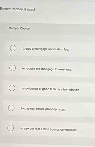 Earest money is used:
Multiple Choice
to pay a mortgage application fee.
to reduce the mortgage interest rate.
as evidence of good faith by a homebuyer.
to pay real estate property taxes.
to pay the real estate agent's commission.