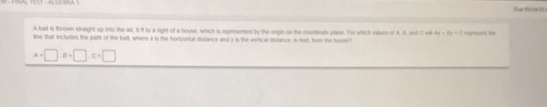 Due 0/24/23 
A ball is thrown sbraight up into the air, 8 ft to a right of a house, which is represented by the ongin on the coordnate plane. For which vilaes of A. I, and C wil 4x+8y=0
line that includes the path of the ball, where x is the horizontal distance and y is the verical distance, in fret, from the house represent the
A=□ , B=□ , C=□