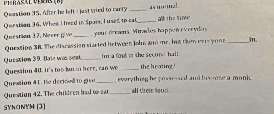 PHRASAL VERBS (B) 
Question 35. After he left I just tried to carry _as normal. 
Question 36. When I lived in Spain, I used to eat _all the time. 
Question 37, Never give _your dreams. Miracles happen everyday 
Question 38. The discussion started between John and me, but then everyone _in. 
Question 39. Bale was sent_ for a foul in the second half 
Question 40. It's too hot in here, can we _the heating? 
Question 41. He decided to give _everything he possessed and become a monk. 
Question 42. The children had to eat_ all their food. 
SYNONYM (3)