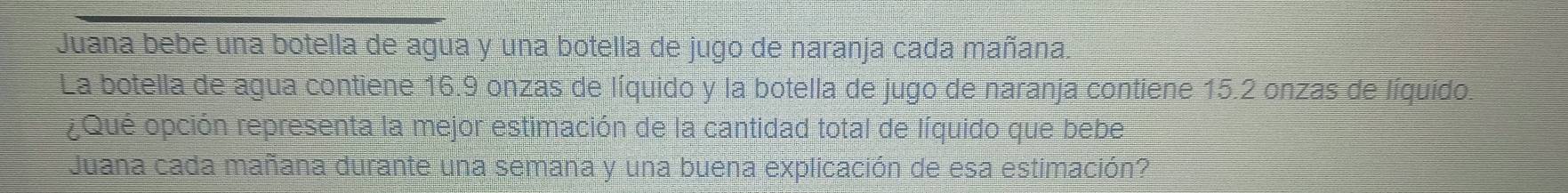 Juana bebe una botella de agua y una botella de jugo de naranja cada mañana. 
La botella de agua contiene 16.9 onzas de líquido y la botella de jugo de naranja contiene 15.2 onzas de líquido. 
¿Qué opción representa la mejor estimación de la cantidad total de líquido que bebe 
Juana cada mañana durante una semana y una buena explicación de esa estimación?