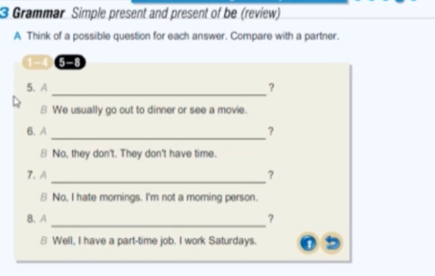 Grammar Simple present and present of be (review) 
A Think of a possible question for each answer. Compare with a partner. 
1-4 5 -8 
_ 
5. A ? 
B We usually go out to dinner or see a movie. 
_ 
6. A ? 
8 No, they don't. They don't have time. 
_ 
7.A ? 
8 No, I hate mornings. I'm not a morning person. 
_ 
8. A ? 
8 Well, I have a part-time job. I work Saturdays.