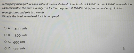 A company manufactures and sells calculators. Each calculator is sold at R 350.00. It costs R 120.00 to manufacture
each calculator. The fixed monthly cost for this company is R 138 000. Let W be the number of calculators
manufactured and sold in a month.
What is the break-even level for this company?
A. 400 units
B. 300 units
C. 600 units
D. 500 units