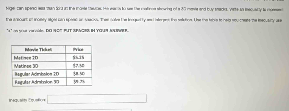 Nigel can spend less than $20 at the movie theater. He wants to see the matinee showing of a 3D movie and buy snacks. Write an inequality to represent 
the amount of money nigel can spend on snacks. Then solve the inequality and interpret the solution. Use the table to help you create the inequality use 
"x" as your variable. DO NOT PUT SPACES IN YOUR ANSWER. 
Inequality Equation: x_1+x_2+·s +x_n=1 □ 