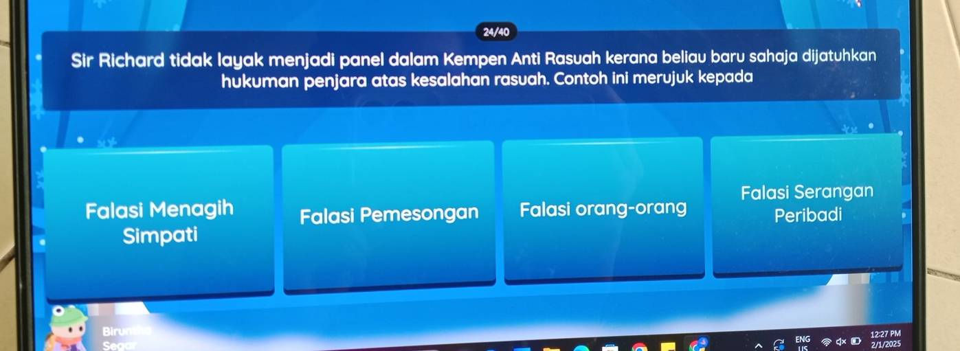 24/40
Sir Richard tidak layak menjadi panel dalam Kempen Anti Rasuah kerana beliau baru sahaja dijatuhkan
hukuman penjara atas kesalahan rasuah. Contoh ini merujuk kepada
Falasi Serangan
Falasi Menagih Falasi Pemesongan Falasi orang-orang
Peribadi
Simpati
Birun
12:27 PM
Sead 2/1/202