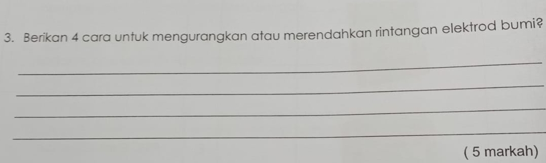 Berikan 4 cara untuk mengurangkan atau merendahkan rintangan elektrod bumi? 
_ 
_ 
_ 
_ 
( 5 markah)