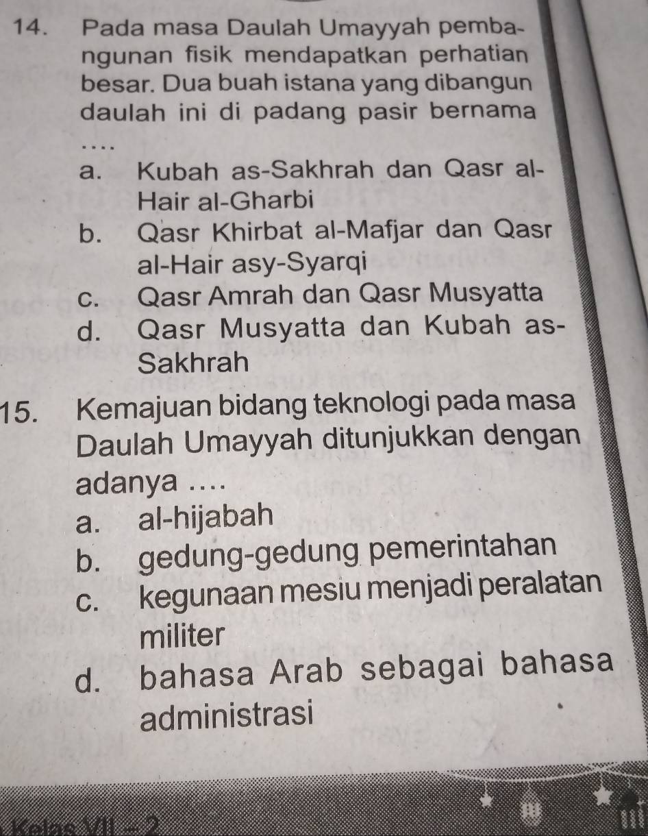 Pada masa Daulah Umayyah pemba-
ngunan fisik mendapatkan perhatian
besar. Dua buah istana yang dibangun
daulah ini di padang pasir bernama
..
a. Kubah as-Sakhrah dan Qasr al-
Hair al-Gharbi
b. Qasr Khirbat al-Mafjar dan Qasr
al-Hair asy-Syarqi
c. Qasr Amrah dan Qasr Musyatta
d. Qasr Musyatta dan Kubah as-
Sakhrah
15. Kemajuan bidang teknologi pada masa
Daulah Umayyah ditunjukkan dengan
adanya ....
a. al-hijabah
b. gedung-gedung pemerintahan
c. kegunaan mesiu menjadi peralatan
militer
d. bahasa Arab sebagai bahasa
administrasi
Kolão (∠