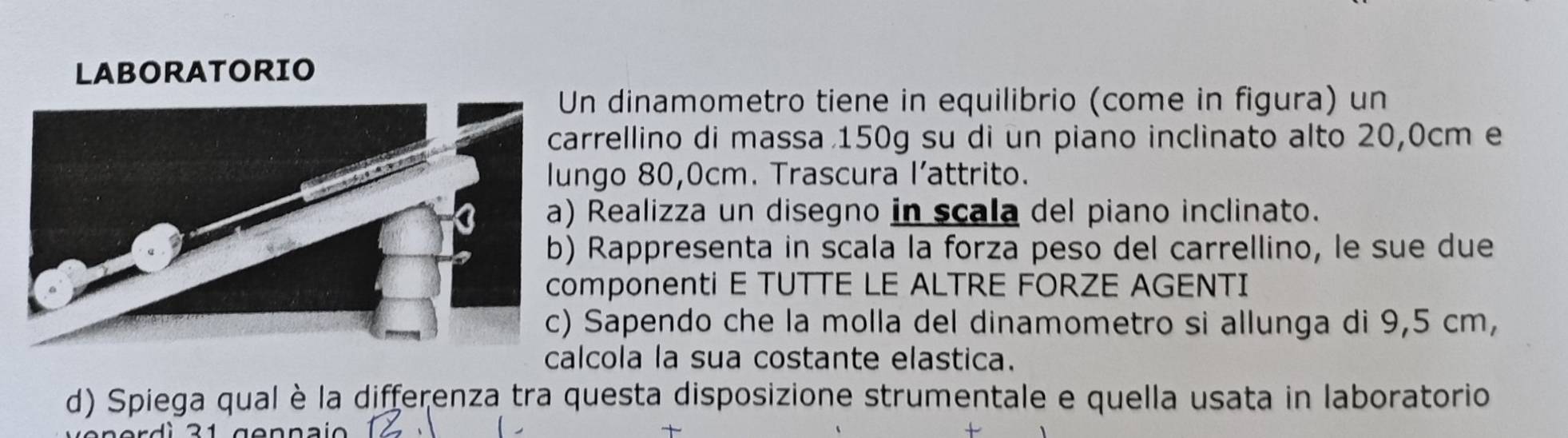 LABORATORIO 
n dinamometro tiene in equilibrio (come in figura) un 
rrellino di massa 150g su di un piano inclinato alto 20,0cm e 
ngo 80,0cm. Trascura l’attrito. 
Realizza un disegno in scala del piano inclinato. 
Rappresenta in scala la forza peso del carrellino, le sue due 
mponenti E TUTTE LE ALTRE FORZE AGENTI 
Sapendo che la molla del dinamometro si allunga di 9,5 cm, 
calcola la sua costante elastica. 
d) Spiega qual è la differenza tra questa disposizione strumentale e quella usata in laboratorio