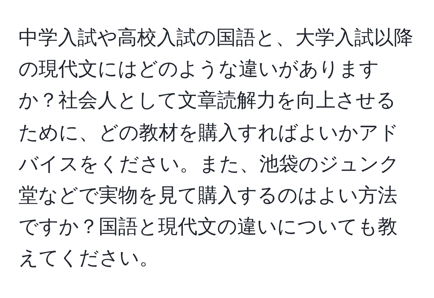 中学入試や高校入試の国語と、大学入試以降の現代文にはどのような違いがありますか？社会人として文章読解力を向上させるために、どの教材を購入すればよいかアドバイスをください。また、池袋のジュンク堂などで実物を見て購入するのはよい方法ですか？国語と現代文の違いについても教えてください。